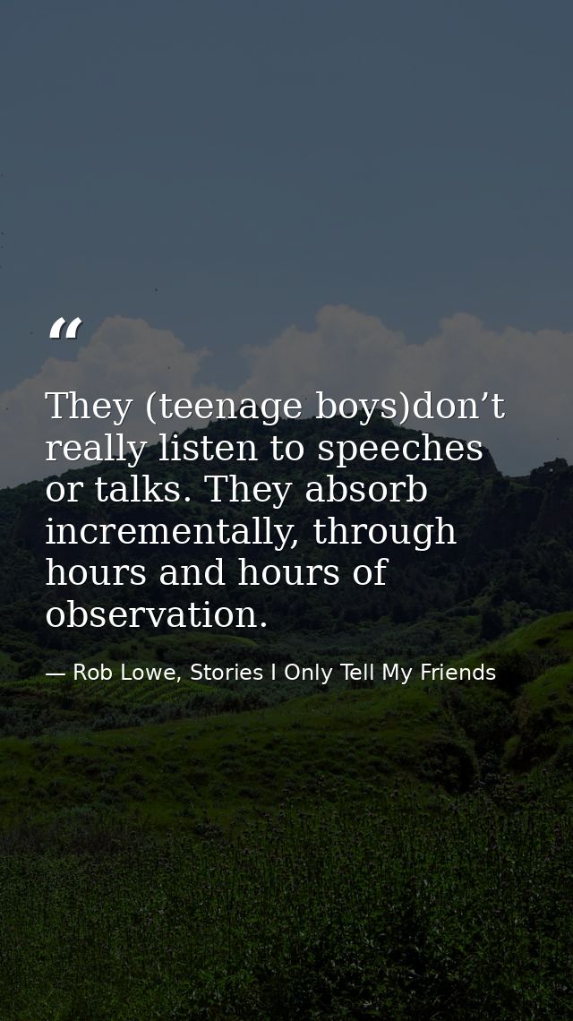 They (teenage boys)don’t really listen to speeches or talks. They absorb incrementally, through hours and hours of obser — Rob Lowe, Stories I Only Tell My Friends
