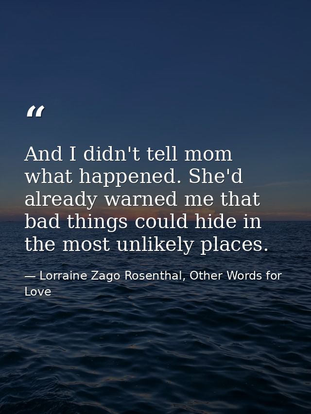 And I didn't tell mom what happened. She'd already warned me that bad things could hide in the most unlikely places. — Lorraine Zago Rosenthal, Other Words for Love