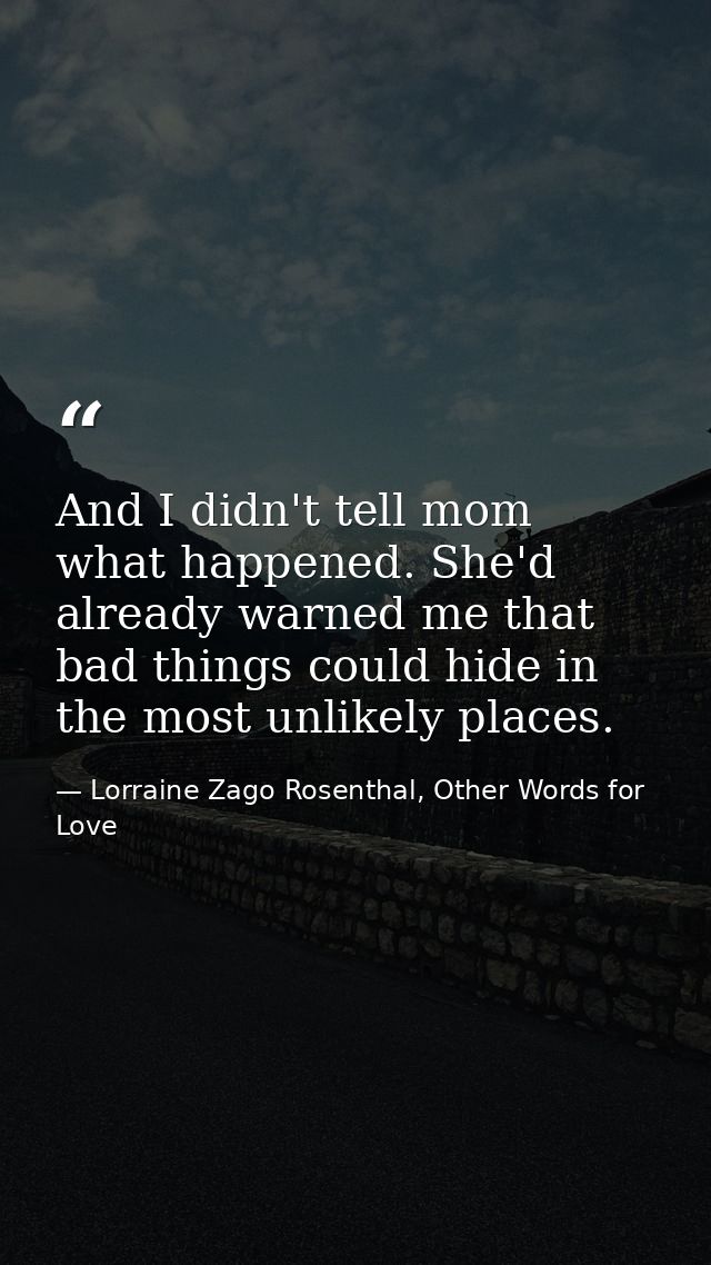 And I didn't tell mom what happened. She'd already warned me that bad things could hide in the most unlikely places. — Lorraine Zago Rosenthal, Other Words for Love