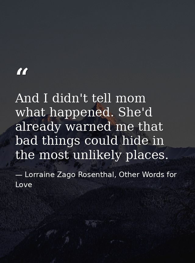 And I didn't tell mom what happened. She'd already warned me that bad things could hide in the most unlikely places. — Lorraine Zago Rosenthal, Other Words for Love