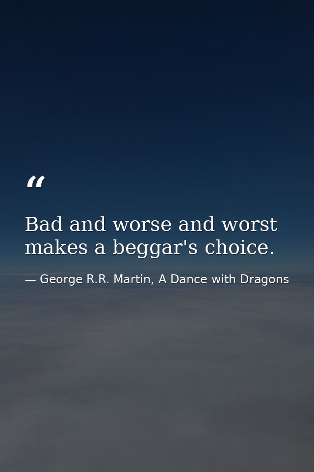 Bad and worse and worst makes a beggar's choice. — George R.R. Martin, A Dance with Dragons