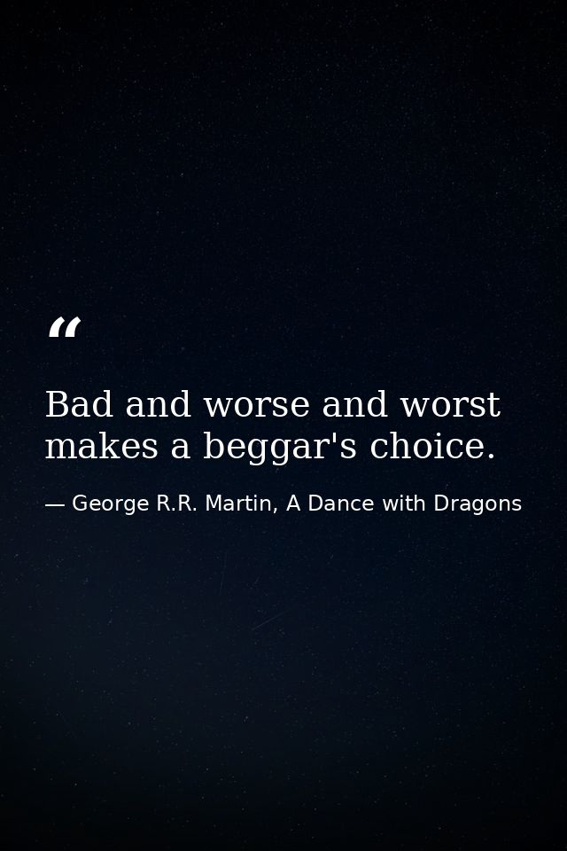 Bad and worse and worst makes a beggar's choice. — George R.R. Martin, A Dance with Dragons