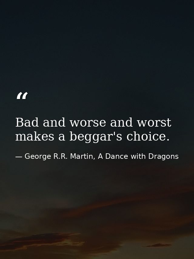 Bad and worse and worst makes a beggar's choice. — George R.R. Martin, A Dance with Dragons