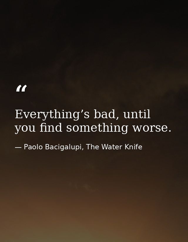 Everything’s bad, until you find something worse. — Paolo Bacigalupi, The Water Knife