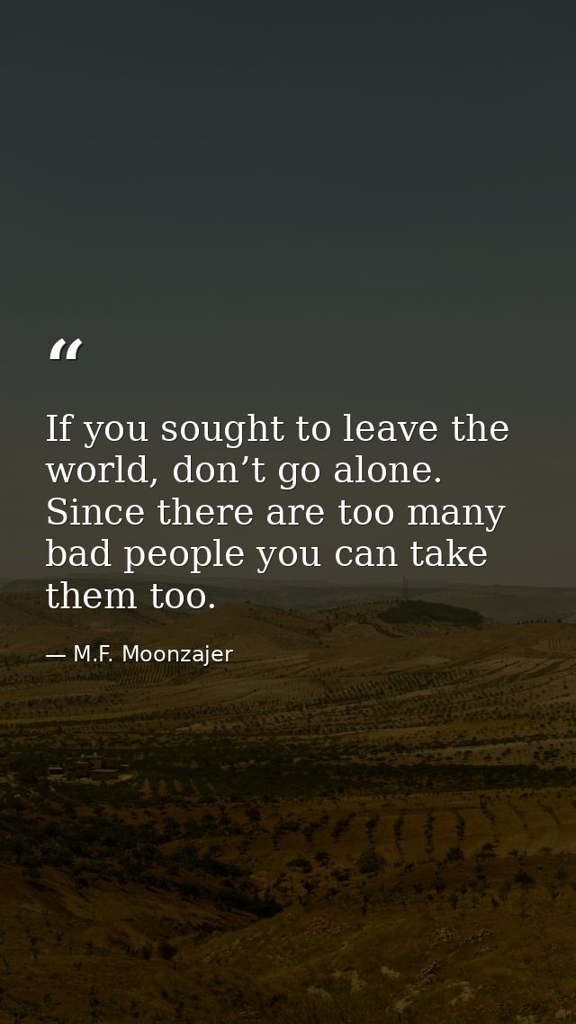 If you sought to leave the world, don’t go alone. Since there are too many bad people you can take them too. — M.F. Moonzajer