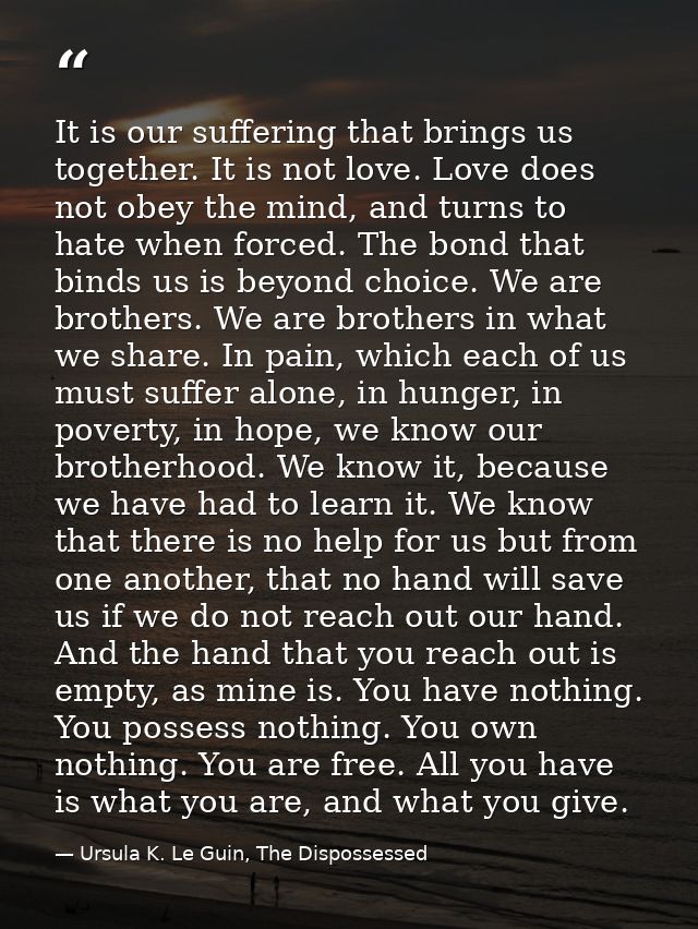 It is our suffering that brings us together. It is not love. Love does not obey the mind, and turns to hate when forced. — Ursula K. Le Guin, The Dispossessed