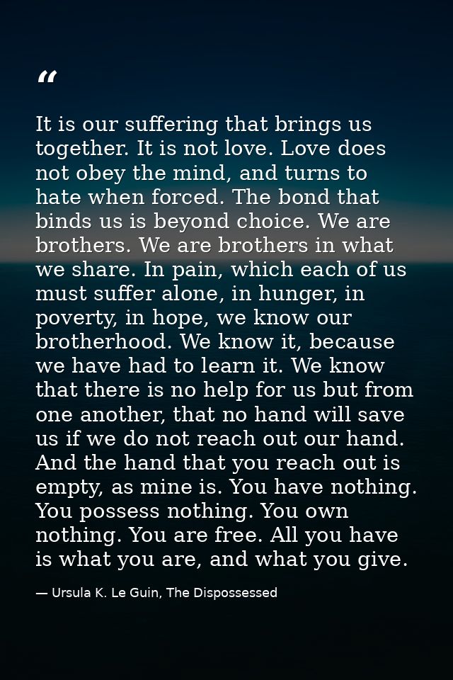 It is our suffering that brings us together. It is not love. Love does not obey the mind, and turns to hate when forced. — Ursula K. Le Guin, The Dispossessed