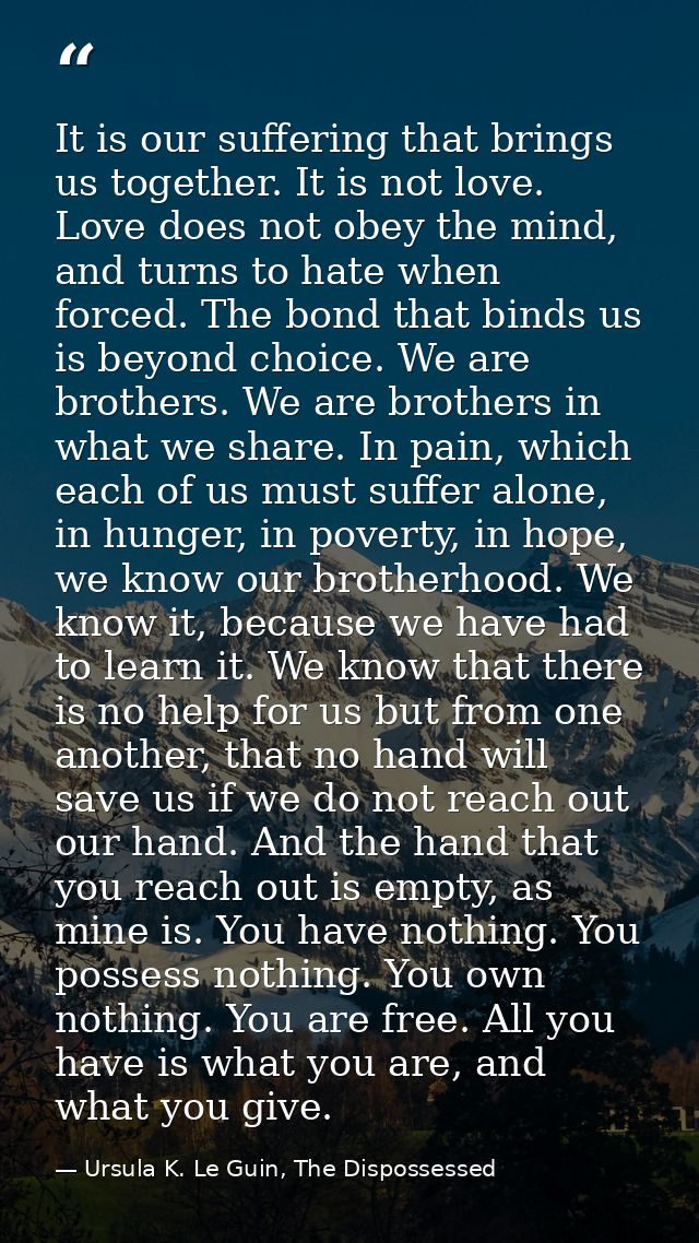It is our suffering that brings us together. It is not love. Love does not obey the mind, and turns to hate when forced. — Ursula K. Le Guin, The Dispossessed