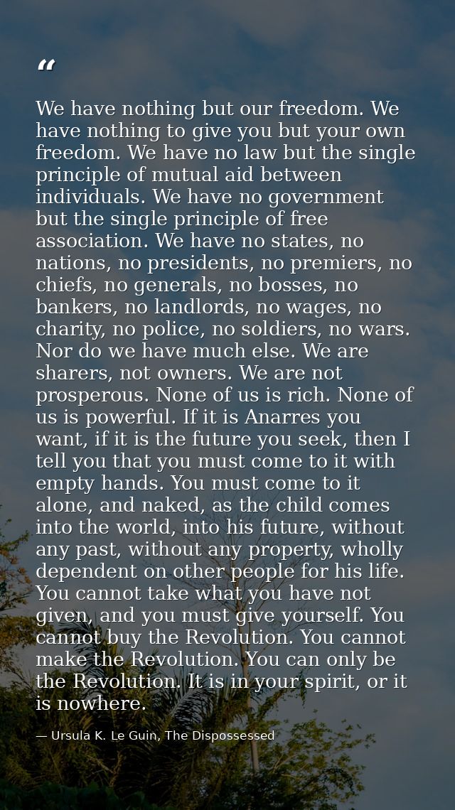 We have nothing but our freedom. We have nothing to give you but your own freedom. We have no law but the single princip — Ursula K. Le Guin, The Dispossessed