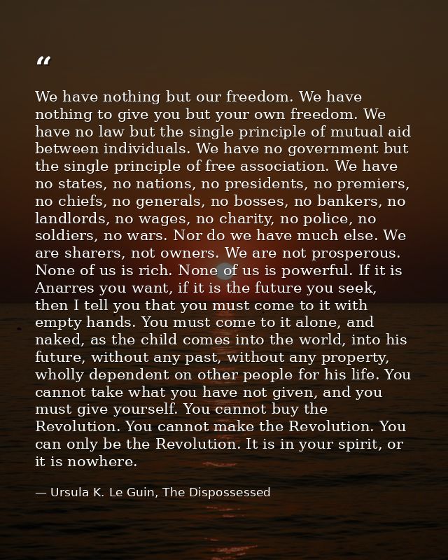 We have nothing but our freedom. We have nothing to give you but your own freedom. We have no law but the single princip — Ursula K. Le Guin, The Dispossessed