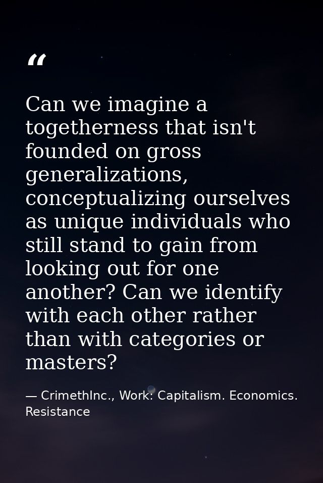 Can we imagine a togetherness that isn't founded on gross generalizations, conceptualizing ourselves as unique individua — CrimethInc., Work: Capitalism. Economics. Resistance