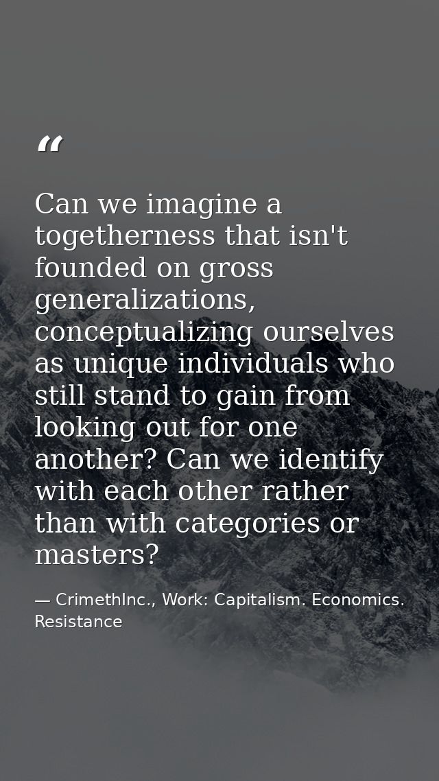 Can we imagine a togetherness that isn't founded on gross generalizations, conceptualizing ourselves as unique individua — CrimethInc., Work: Capitalism. Economics. Resistance