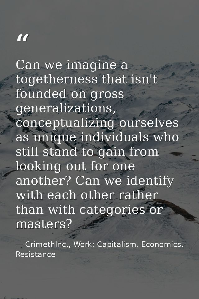 Can we imagine a togetherness that isn't founded on gross generalizations, conceptualizing ourselves as unique individua — CrimethInc., Work: Capitalism. Economics. Resistance