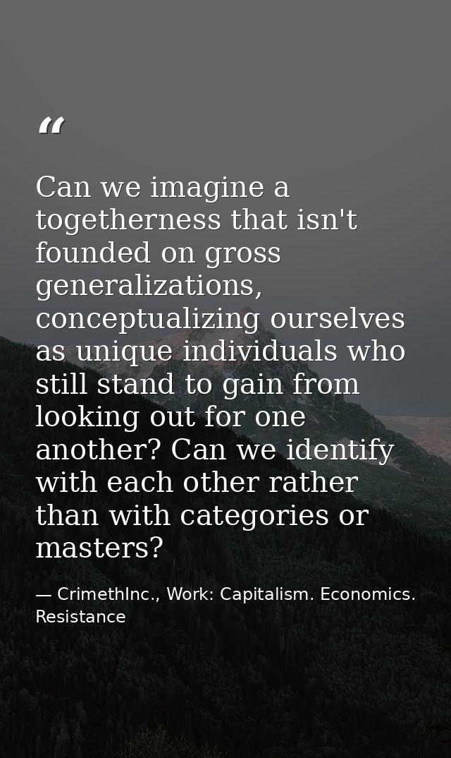 Can we imagine a togetherness that isn't founded on gross generalizations, conceptualizing ourselves as unique individua — CrimethInc., Work: Capitalism. Economics. Resistance