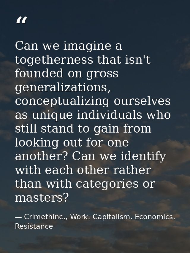 Can we imagine a togetherness that isn't founded on gross generalizations, conceptualizing ourselves as unique individua — CrimethInc., Work: Capitalism. Economics. Resistance