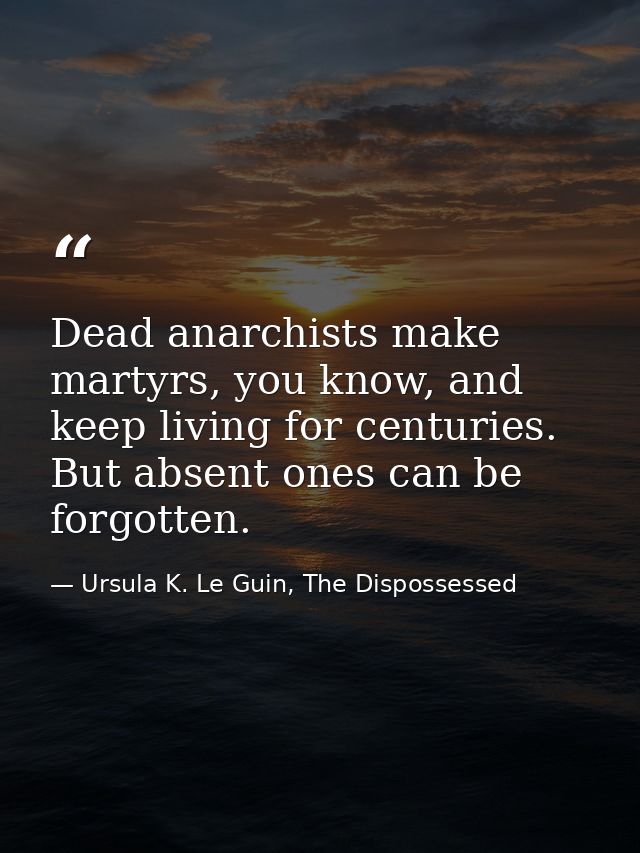 Dead anarchists make martyrs, you know, and keep living for centuries. But absent ones can be forgotten. — Ursula K. Le Guin, The Dispossessed