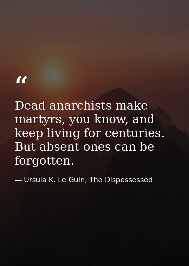 Dead anarchists make martyrs, you know, and keep living for centuries. But absent ones can be forgotten. — Ursula K. Le Guin, The Dispossessed