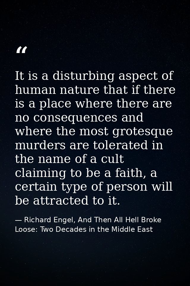 It is a disturbing aspect of human nature that if there is a place where there are no consequences and where the most gr — Richard Engel, And Then All Hell Broke Loose: Two Decades in the Middle East