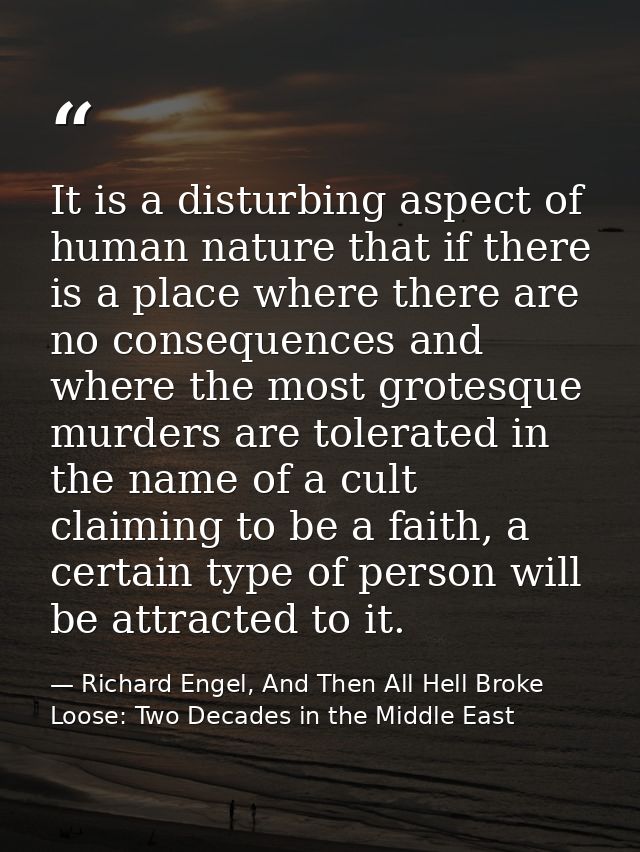 It is a disturbing aspect of human nature that if there is a place where there are no consequences and where the most gr — Richard Engel, And Then All Hell Broke Loose: Two Decades in the Middle East
