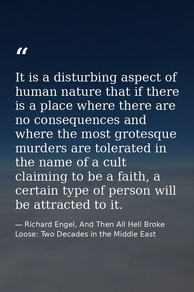 It is a disturbing aspect of human nature that if there is a place where there are no consequences and where the most gr — Richard Engel, And Then All Hell Broke Loose: Two Decades in the Middle East