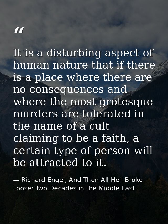 It is a disturbing aspect of human nature that if there is a place where there are no consequences and where the most gr — Richard Engel, And Then All Hell Broke Loose: Two Decades in the Middle East