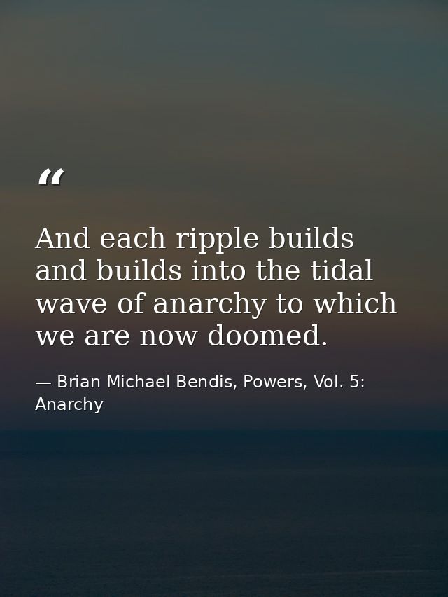 And each ripple builds and builds into the tidal wave of anarchy to which we are now doomed. — Brian Michael Bendis, Powers, Vol. 5: Anarchy