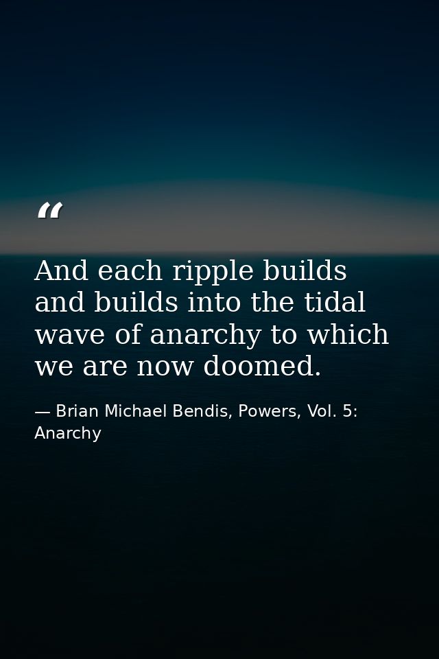 And each ripple builds and builds into the tidal wave of anarchy to which we are now doomed. — Brian Michael Bendis, Powers, Vol. 5: Anarchy