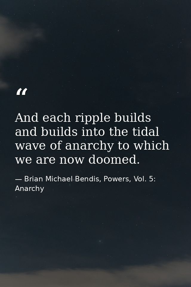 And each ripple builds and builds into the tidal wave of anarchy to which we are now doomed. — Brian Michael Bendis, Powers, Vol. 5: Anarchy
