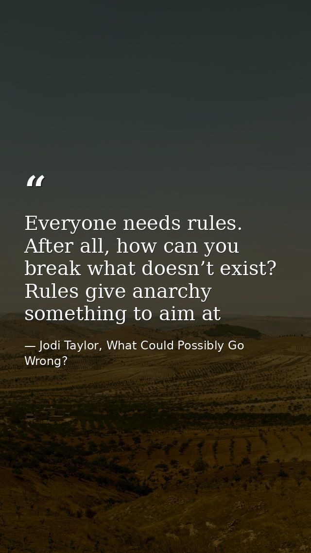 Everyone needs rules. After all, how can you break what doesn’t exist? Rules give anarchy something to aim at — Jodi Taylor, What Could Possibly Go Wrong?