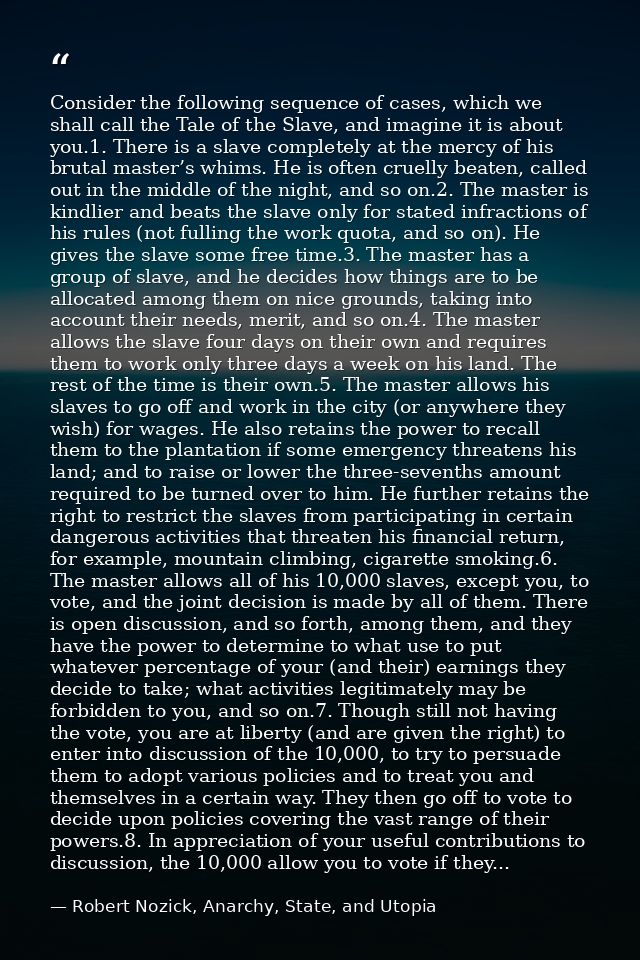 Consider the following sequence of cases, which we shall call the Tale of the Slave, and imagine it is about you.1. Ther — Robert Nozick, Anarchy, State, and Utopia