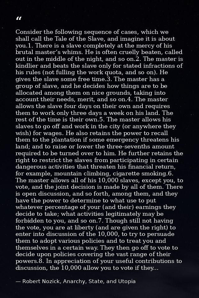 Consider the following sequence of cases, which we shall call the Tale of the Slave, and imagine it is about you.1. Ther — Robert Nozick, Anarchy, State, and Utopia