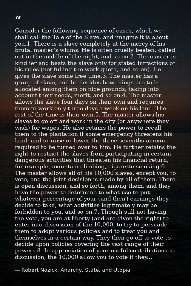 Consider the following sequence of cases, which we shall call the Tale of the Slave, and imagine it is about you.1. Ther — Robert Nozick, Anarchy, State, and Utopia