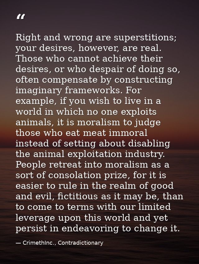 Right and wrong are superstitions; your desires, however, are real. Those who cannot achieve their desires, or who despa — CrimethInc., Contradictionary