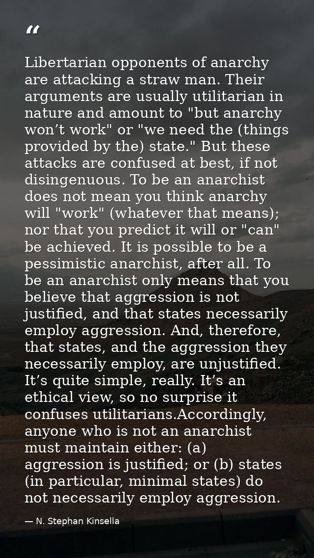 Libertarian opponents of anarchy are attacking a straw man. Their arguments are usually utilitarian in nature and amount — N. Stephan Kinsella