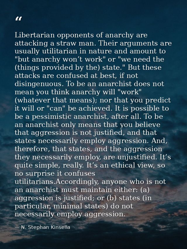 Libertarian opponents of anarchy are attacking a straw man. Their arguments are usually utilitarian in nature and amount — N. Stephan Kinsella