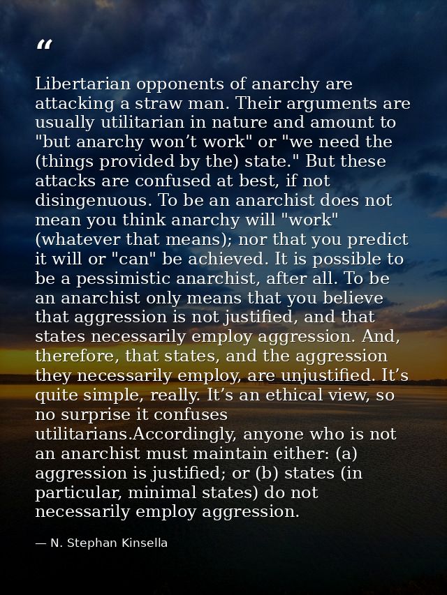 Libertarian opponents of anarchy are attacking a straw man. Their arguments are usually utilitarian in nature and amount — N. Stephan Kinsella