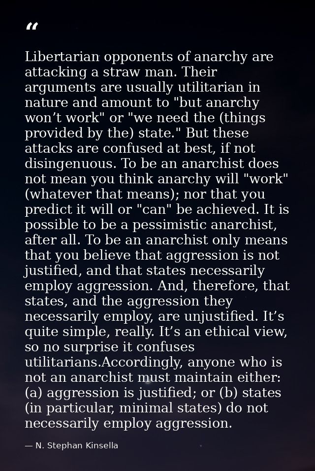 Libertarian opponents of anarchy are attacking a straw man. Their arguments are usually utilitarian in nature and amount — N. Stephan Kinsella