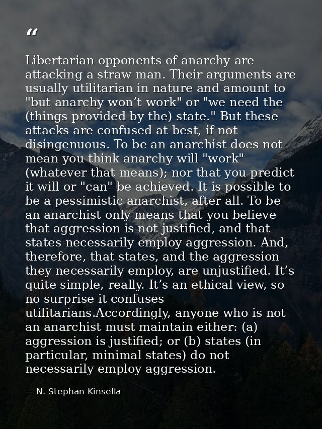 Libertarian opponents of anarchy are attacking a straw man. Their arguments are usually utilitarian in nature and amount — N. Stephan Kinsella