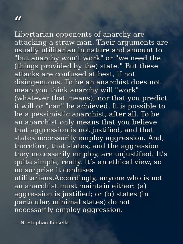 Libertarian opponents of anarchy are attacking a straw man. Their arguments are usually utilitarian in nature and amount — N. Stephan Kinsella