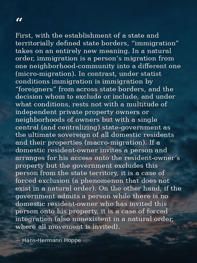 First, with the establishment of a state and territorially defined state borders, “immigration” takes on an entirely new — Hans-Hermann Hoppe