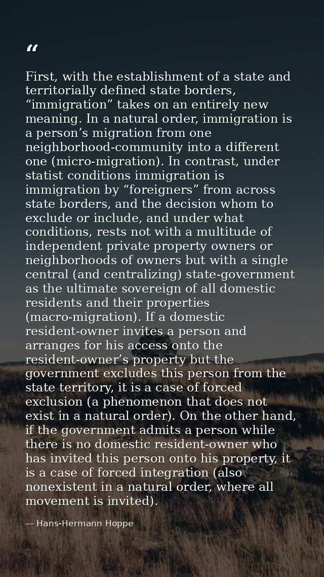 First, with the establishment of a state and territorially defined state borders, “immigration” takes on an entirely new — Hans-Hermann Hoppe