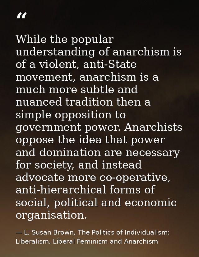 While the popular understanding of anarchism is of a violent, anti-State movement, anarchism is a much more subtle and n — L. Susan Brown, The Politics of Individualism: Liberalism, Liberal Feminism and Anarchism