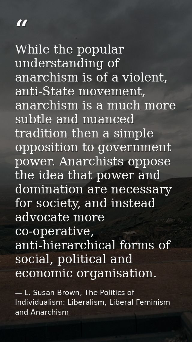 While the popular understanding of anarchism is of a violent, anti-State movement, anarchism is a much more subtle and n — L. Susan Brown, The Politics of Individualism: Liberalism, Liberal Feminism and Anarchism