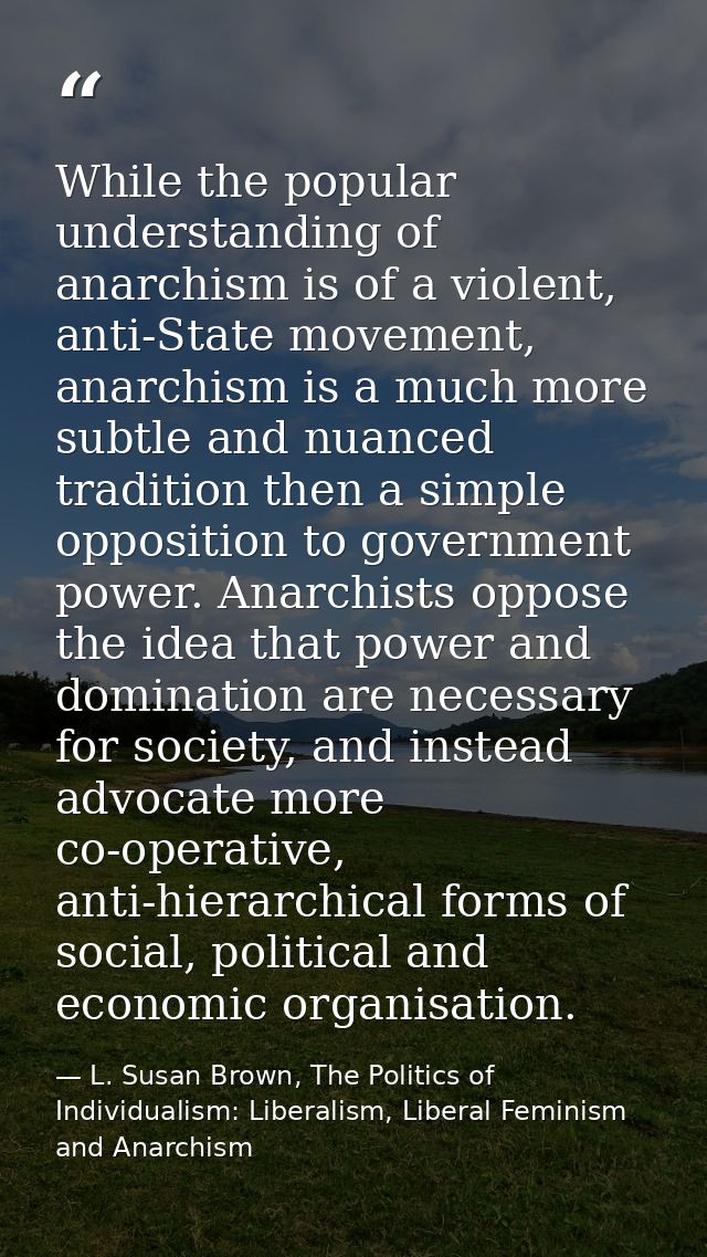 While the popular understanding of anarchism is of a violent, anti-State movement, anarchism is a much more subtle and n — L. Susan Brown, The Politics of Individualism: Liberalism, Liberal Feminism and Anarchism
