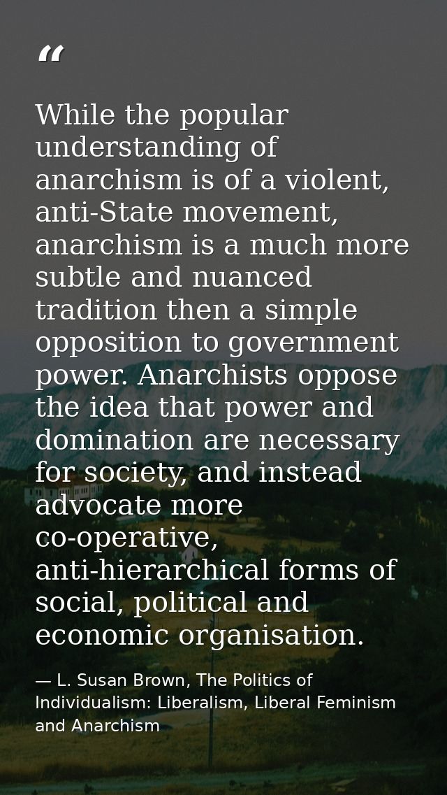 While the popular understanding of anarchism is of a violent, anti-State movement, anarchism is a much more subtle and n — L. Susan Brown, The Politics of Individualism: Liberalism, Liberal Feminism and Anarchism