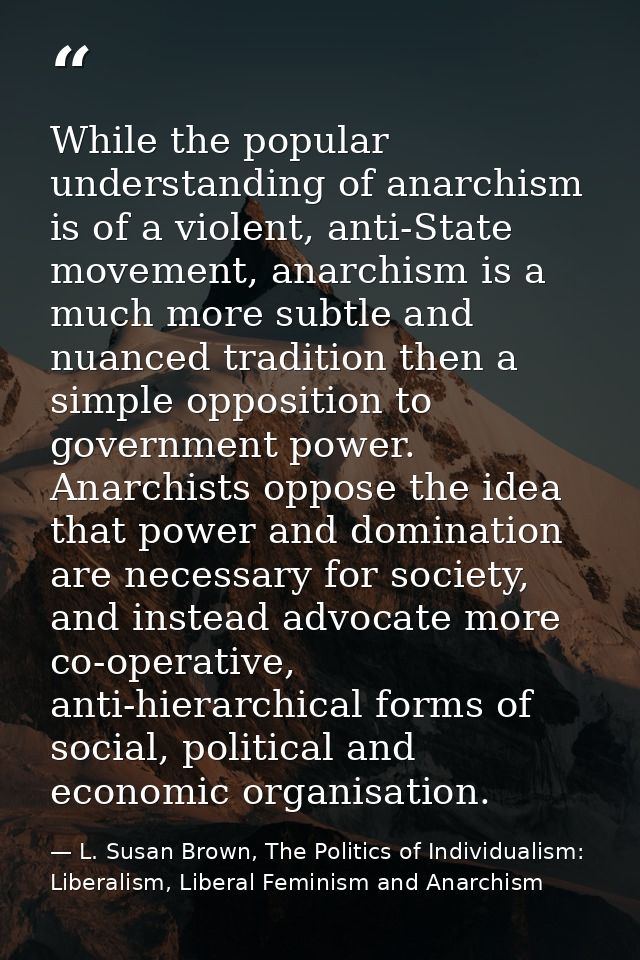While the popular understanding of anarchism is of a violent, anti-State movement, anarchism is a much more subtle and n — L. Susan Brown, The Politics of Individualism: Liberalism, Liberal Feminism and Anarchism