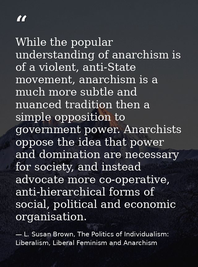 While the popular understanding of anarchism is of a violent, anti-State movement, anarchism is a much more subtle and n — L. Susan Brown, The Politics of Individualism: Liberalism, Liberal Feminism and Anarchism