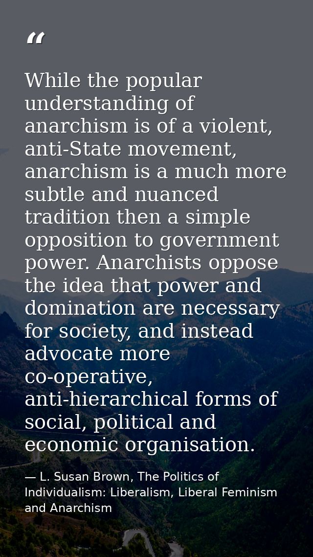 While the popular understanding of anarchism is of a violent, anti-State movement, anarchism is a much more subtle and n — L. Susan Brown, The Politics of Individualism: Liberalism, Liberal Feminism and Anarchism