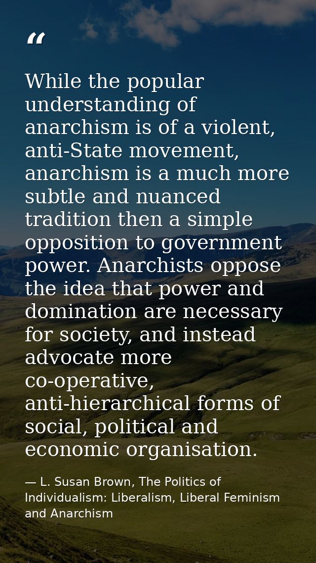 While the popular understanding of anarchism is of a violent, anti-State movement, anarchism is a much more subtle and n — L. Susan Brown, The Politics of Individualism: Liberalism, Liberal Feminism and Anarchism