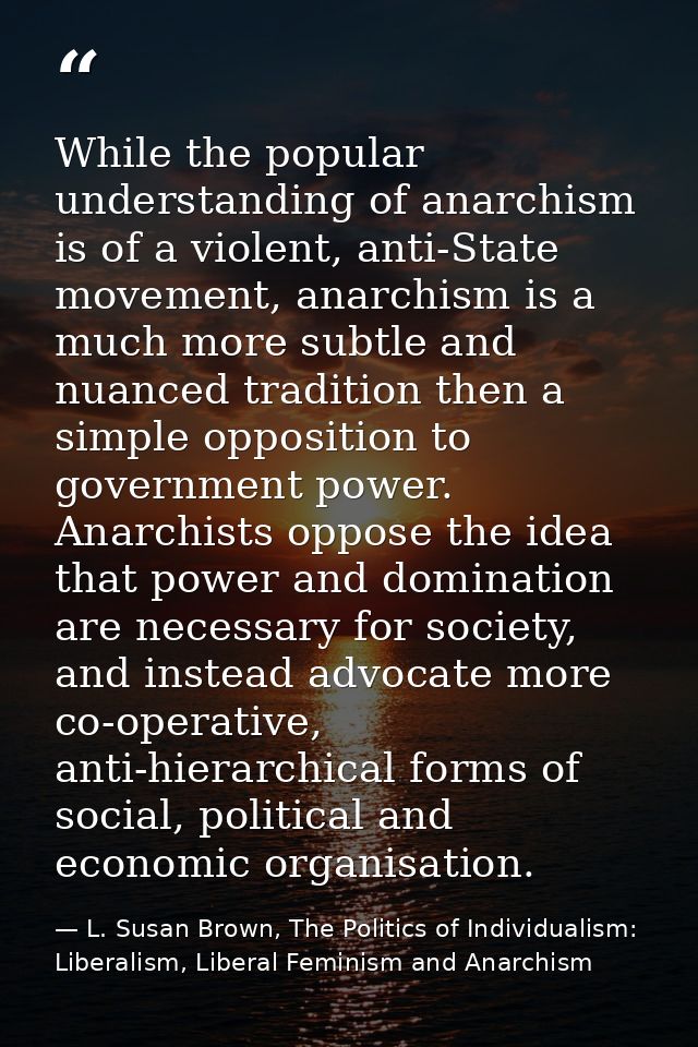 While the popular understanding of anarchism is of a violent, anti-State movement, anarchism is a much more subtle and n — L. Susan Brown, The Politics of Individualism: Liberalism, Liberal Feminism and Anarchism